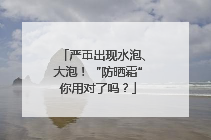 严重出现水泡、大泡！“防晒霜”你用对了吗？