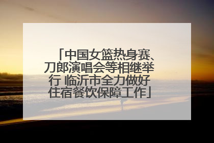 中国女篮热身赛、刀郎演唱会等相继举行 临沂市全力做好住宿餐饮保障工作