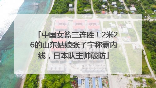 中国女篮三连胜！2米26的山东姑娘张子宇称霸内线，日本队主帅破防