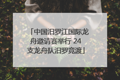 中国汨罗江国际龙舟邀请赛举行 24支龙舟队汨罗竞渡