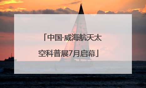 中国·威海航天太空科普展7月启幕