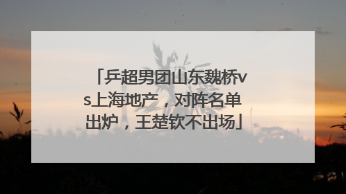 乒超男团山东魏桥vs上海地产，对阵名单出炉，王楚钦不出场