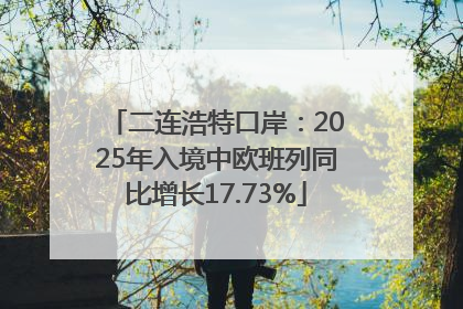 二连浩特口岸：2025年入境中欧班列同比增长17.73%