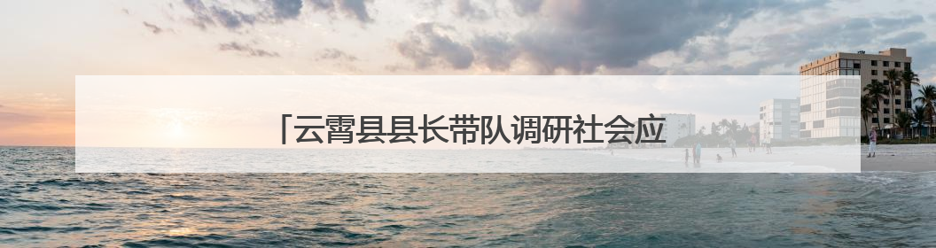 云霄县县长带队调研社会应急救援力量建设提升工作