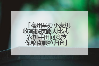 亳州举办小麦机收减损技能大比武 农机手田间竞技保粮食颗粒归仓