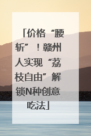 价格“腰斩”！赣州人实现“荔枝自由”解锁N种创意吃法