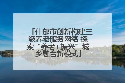什邡市创新构建三级养老服务网络 探索“养老+振兴”城乡融合新模式