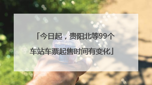 今日起，贵阳北等99个车站车票起售时间有变化
