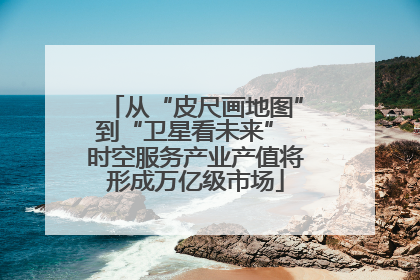 从“皮尺画地图”到“卫星看未来” 时空服务产业产值将形成万亿级市场