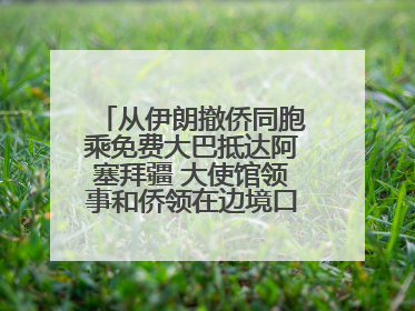从伊朗撤侨同胞乘免费大巴抵达阿塞拜疆 大使馆领事和侨领在边境口岸迎接