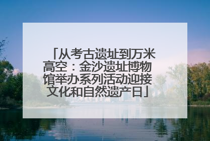 从考古遗址到万米高空：金沙遗址博物馆举办系列活动迎接文化和自然遗产日