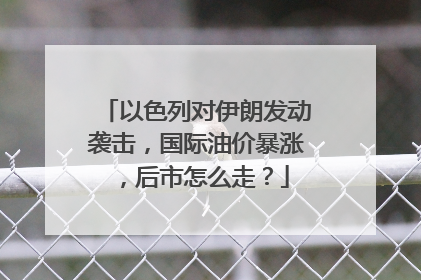 以色列对伊朗发动袭击，国际油价暴涨，后市怎么走？