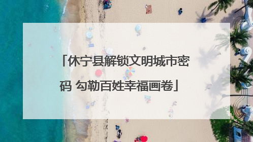 休宁县解锁文明城市密码 勾勒百姓幸福画卷