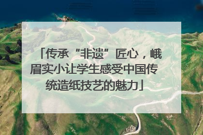 传承“非遗”匠心，峨眉实小让学生感受中国传统造纸技艺的魅力