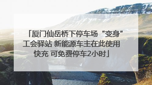 厦门仙岳桥下停车场“变身”工会驿站 新能源车主在此使用快充 可免费停车2小时