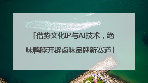 借势文化IP与AI技术，绝味鸭脖开辟卤味品牌新赛道