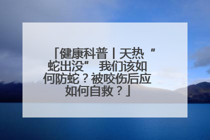 健康科普丨天热“蛇出没” 我们该如何防蛇？被咬伤后应如何自救？