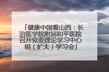 健康中国看山西：长治医学院附属和平医院召开党委理论学习中心组（扩大）学习会
