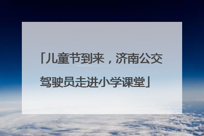 儿童节到来，济南公交驾驶员走进小学课堂