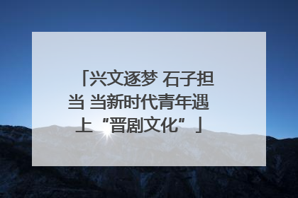 兴文逐梦 石子担当 当新时代青年遇上“晋剧文化”