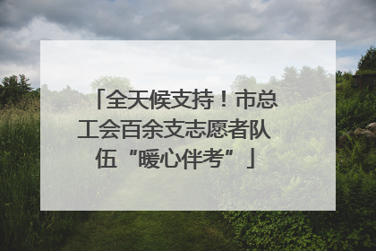 全天候支持！市总工会百余支志愿者队伍“暖心伴考”