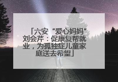 六安“爱心妈妈”刘会芹：促康复帮就业，为孤独症儿童家庭送去希望
