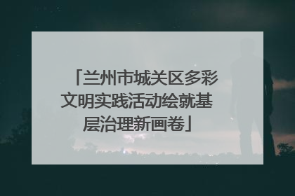 兰州市城关区多彩文明实践活动绘就基层治理新画卷