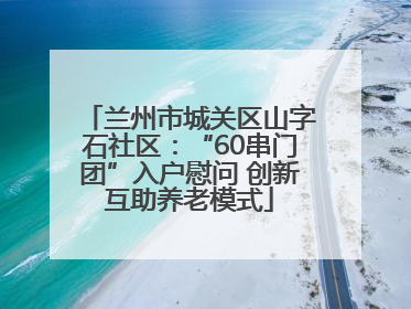 兰州市城关区山字石社区：“60串门团”入户慰问 创新互助养老模式