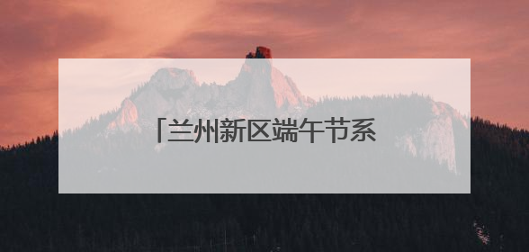 兰州新区端午节系列活动精彩纷呈
