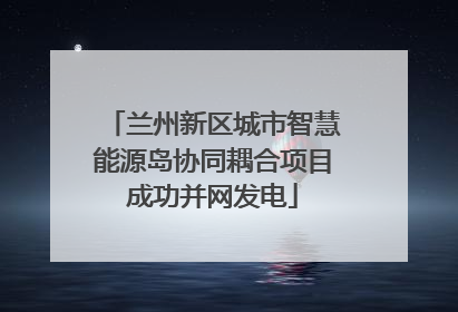 兰州新区城市智慧能源岛协同耦合项目成功并网发电