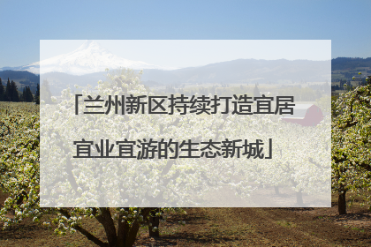 兰州新区持续打造宜居宜业宜游的生态新城