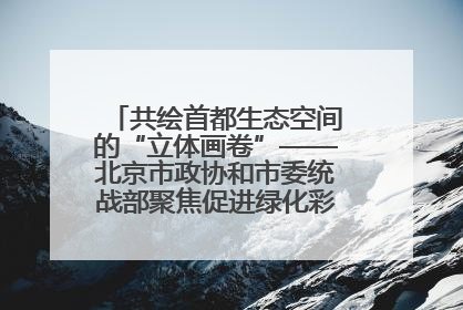 共绘首都生态空间的“立体画卷”——北京市政协和市委统战部聚焦促进绿化彩化美化生态空间建设联合协商议政