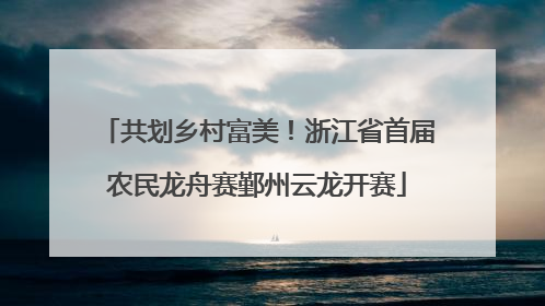 共划乡村富美！浙江省首届农民龙舟赛鄞州云龙开赛