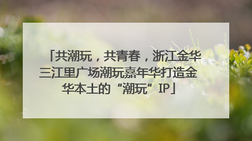 共潮玩，共青春，浙江金华三江里广场潮玩嘉年华打造金华本土的“潮玩”IP