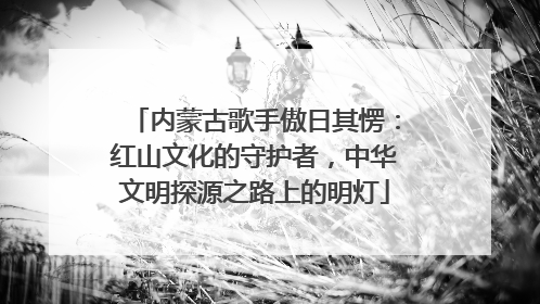 内蒙古歌手傲日其愣：红山文化的守护者，中华文明探源之路上的明灯