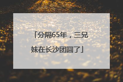 分隔65年，三兄妹在长沙团圆了