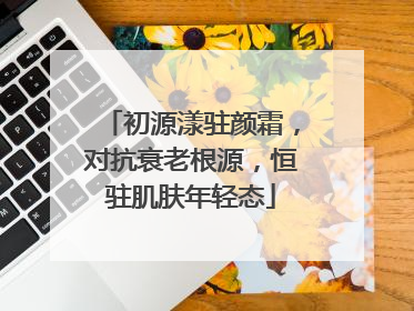 初源漾驻颜霜，对抗衰老根源，恒驻肌肤年轻态