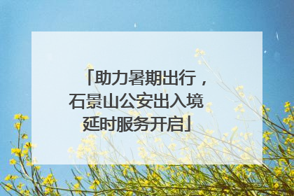 助力暑期出行，石景山公安出入境延时服务开启
