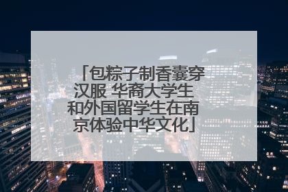 包粽子制香囊穿汉服 华裔大学生和外国留学生在南京体验中华文化