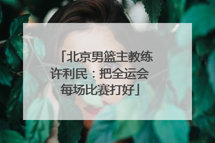 北京男篮主教练许利民：把全运会每场比赛打好