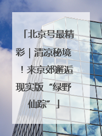 北京号最精彩｜清凉秘境！来京郊邂逅现实版“绿野仙踪”