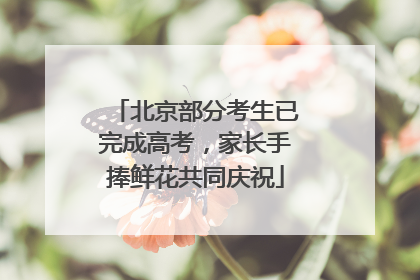 北京部分考生已完成高考，家长手捧鲜花共同庆祝