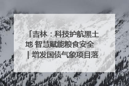 吉林：科技护航黑土地 智慧赋能粮食安全｜增发国债气象项目落地见效系列报道
