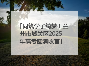 同筑学子绮梦！兰州市城关区2025年高考圆满收官