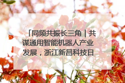 同频共振长三角｜共谋通用智能机器人产业发展，浙江新昌科技日搭建协同创新平台