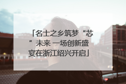 名士之乡筑梦“芯”未来 一场创新盛宴在浙江绍兴开启