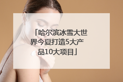 哈尔滨冰雪大世界今夏打造5大产品10大项目