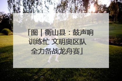 图｜衡山县：鼓声响 训练忙 文明奥区队全力备战龙舟赛