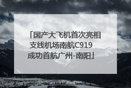 国产大飞机首次亮相支线机场南航C919成功首航广州-南阳