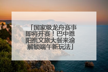 国家级龙舟赛事即将开赛！巴中恩阳携文旅大餐来渝解锁端午新玩法